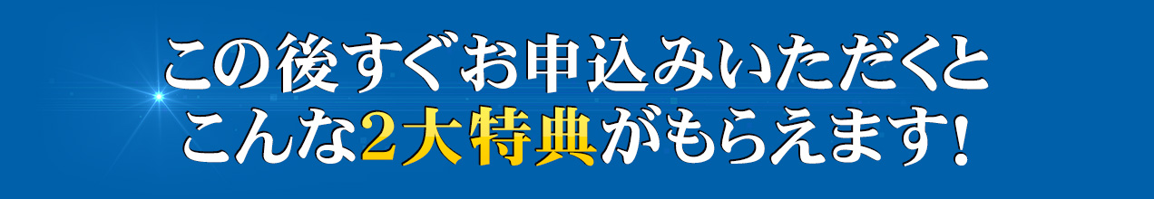 この後すぐお申込みいただくとこんな２大特典がもらえます！