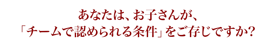 あなたは、お子さんが、「チームで認められる条件」をご存じですか?
