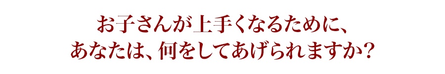 お子さんが上手くなるために、あなたは、何をしてあげられますか?