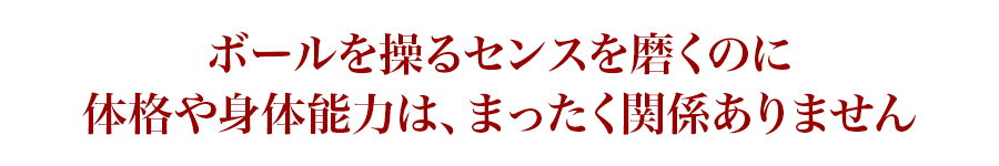 ボールを操るセンスを磨くのに体格や身体能力は、まったく関係ありません