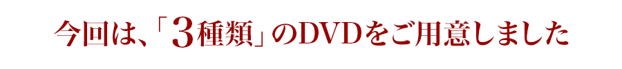 今回は、「3種類」のDVDをご用意しました