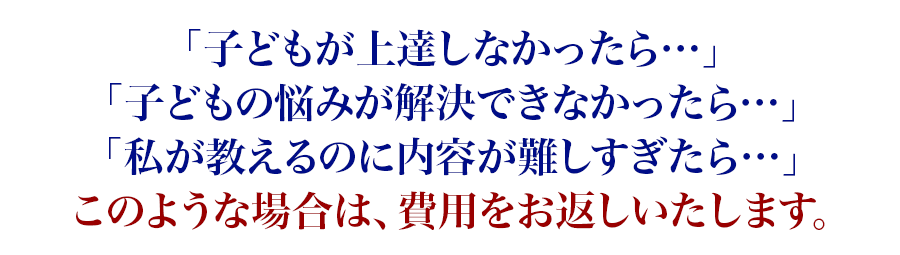 「子どもが上達しなかったら…」「子どもの悩みが解決できなかったら…」「私が教えるのに内容が難しすぎたら…」このような場合は、費用をお返しいたします。